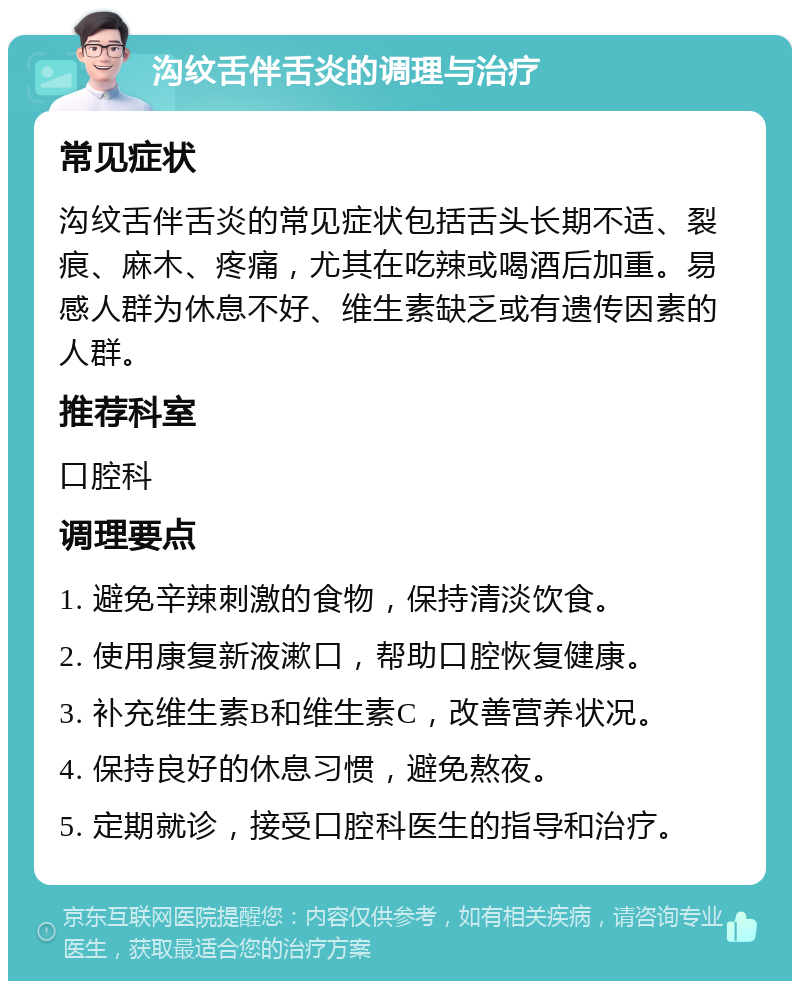 沟纹舌伴舌炎的调理与治疗 常见症状 沟纹舌伴舌炎的常见症状包括舌头长期不适、裂痕、麻木、疼痛，尤其在吃辣或喝酒后加重。易感人群为休息不好、维生素缺乏或有遗传因素的人群。 推荐科室 口腔科 调理要点 1. 避免辛辣刺激的食物，保持清淡饮食。 2. 使用康复新液漱口，帮助口腔恢复健康。 3. 补充维生素B和维生素C，改善营养状况。 4. 保持良好的休息习惯，避免熬夜。 5. 定期就诊，接受口腔科医生的指导和治疗。