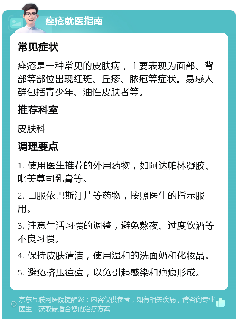 痤疮就医指南 常见症状 痤疮是一种常见的皮肤病，主要表现为面部、背部等部位出现红斑、丘疹、脓疱等症状。易感人群包括青少年、油性皮肤者等。 推荐科室 皮肤科 调理要点 1. 使用医生推荐的外用药物，如阿达帕林凝胶、吡美莫司乳膏等。 2. 口服依巴斯汀片等药物，按照医生的指示服用。 3. 注意生活习惯的调整，避免熬夜、过度饮酒等不良习惯。 4. 保持皮肤清洁，使用温和的洗面奶和化妆品。 5. 避免挤压痘痘，以免引起感染和疤痕形成。