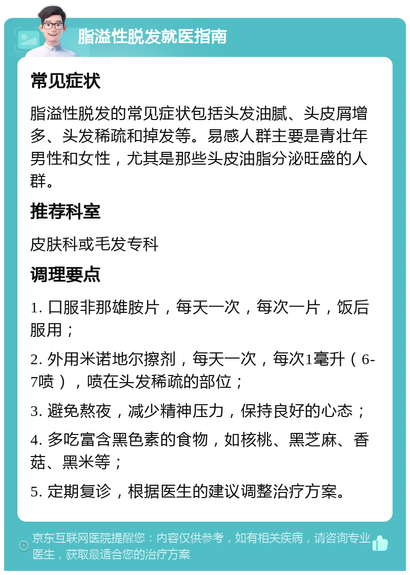 脂溢性脱发就医指南 常见症状 脂溢性脱发的常见症状包括头发油腻、头皮屑增多、头发稀疏和掉发等。易感人群主要是青壮年男性和女性，尤其是那些头皮油脂分泌旺盛的人群。 推荐科室 皮肤科或毛发专科 调理要点 1. 口服非那雄胺片，每天一次，每次一片，饭后服用； 2. 外用米诺地尔擦剂，每天一次，每次1毫升（6-7喷），喷在头发稀疏的部位； 3. 避免熬夜，减少精神压力，保持良好的心态； 4. 多吃富含黑色素的食物，如核桃、黑芝麻、香菇、黑米等； 5. 定期复诊，根据医生的建议调整治疗方案。