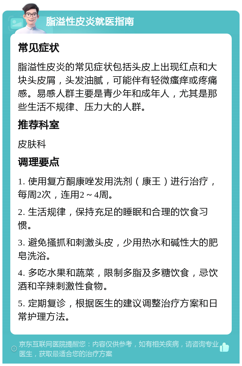 脂溢性皮炎就医指南 常见症状 脂溢性皮炎的常见症状包括头皮上出现红点和大块头皮屑，头发油腻，可能伴有轻微瘙痒或疼痛感。易感人群主要是青少年和成年人，尤其是那些生活不规律、压力大的人群。 推荐科室 皮肤科 调理要点 1. 使用复方酮康唑发用洗剂（康王）进行治疗，每周2次，连用2～4周。 2. 生活规律，保持充足的睡眠和合理的饮食习惯。 3. 避免搔抓和刺激头皮，少用热水和碱性大的肥皂洗浴。 4. 多吃水果和蔬菜，限制多脂及多糖饮食，忌饮酒和辛辣刺激性食物。 5. 定期复诊，根据医生的建议调整治疗方案和日常护理方法。