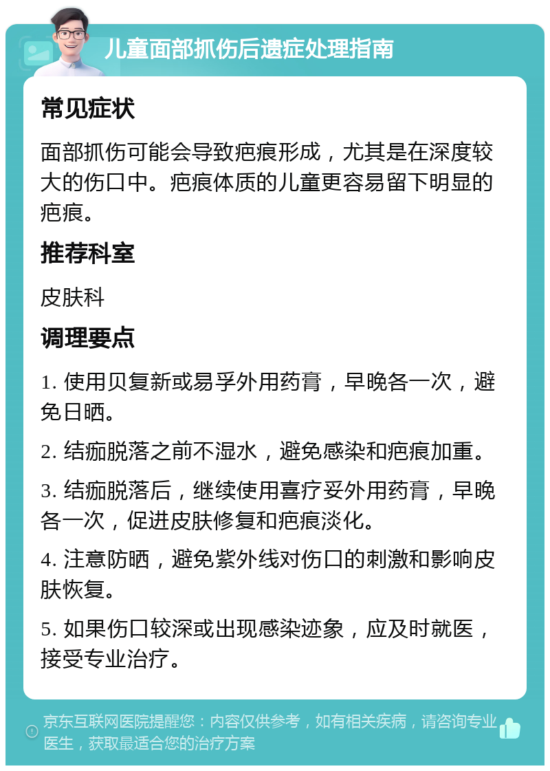 儿童面部抓伤后遗症处理指南 常见症状 面部抓伤可能会导致疤痕形成，尤其是在深度较大的伤口中。疤痕体质的儿童更容易留下明显的疤痕。 推荐科室 皮肤科 调理要点 1. 使用贝复新或易孚外用药膏，早晚各一次，避免日晒。 2. 结痂脱落之前不湿水，避免感染和疤痕加重。 3. 结痂脱落后，继续使用喜疗妥外用药膏，早晚各一次，促进皮肤修复和疤痕淡化。 4. 注意防晒，避免紫外线对伤口的刺激和影响皮肤恢复。 5. 如果伤口较深或出现感染迹象，应及时就医，接受专业治疗。