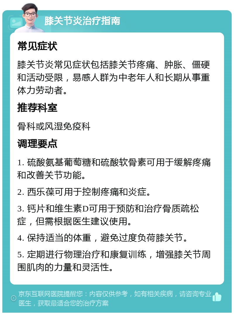 膝关节炎治疗指南 常见症状 膝关节炎常见症状包括膝关节疼痛、肿胀、僵硬和活动受限，易感人群为中老年人和长期从事重体力劳动者。 推荐科室 骨科或风湿免疫科 调理要点 1. 硫酸氨基葡萄糖和硫酸软骨素可用于缓解疼痛和改善关节功能。 2. 西乐葆可用于控制疼痛和炎症。 3. 钙片和维生素D可用于预防和治疗骨质疏松症，但需根据医生建议使用。 4. 保持适当的体重，避免过度负荷膝关节。 5. 定期进行物理治疗和康复训练，增强膝关节周围肌肉的力量和灵活性。