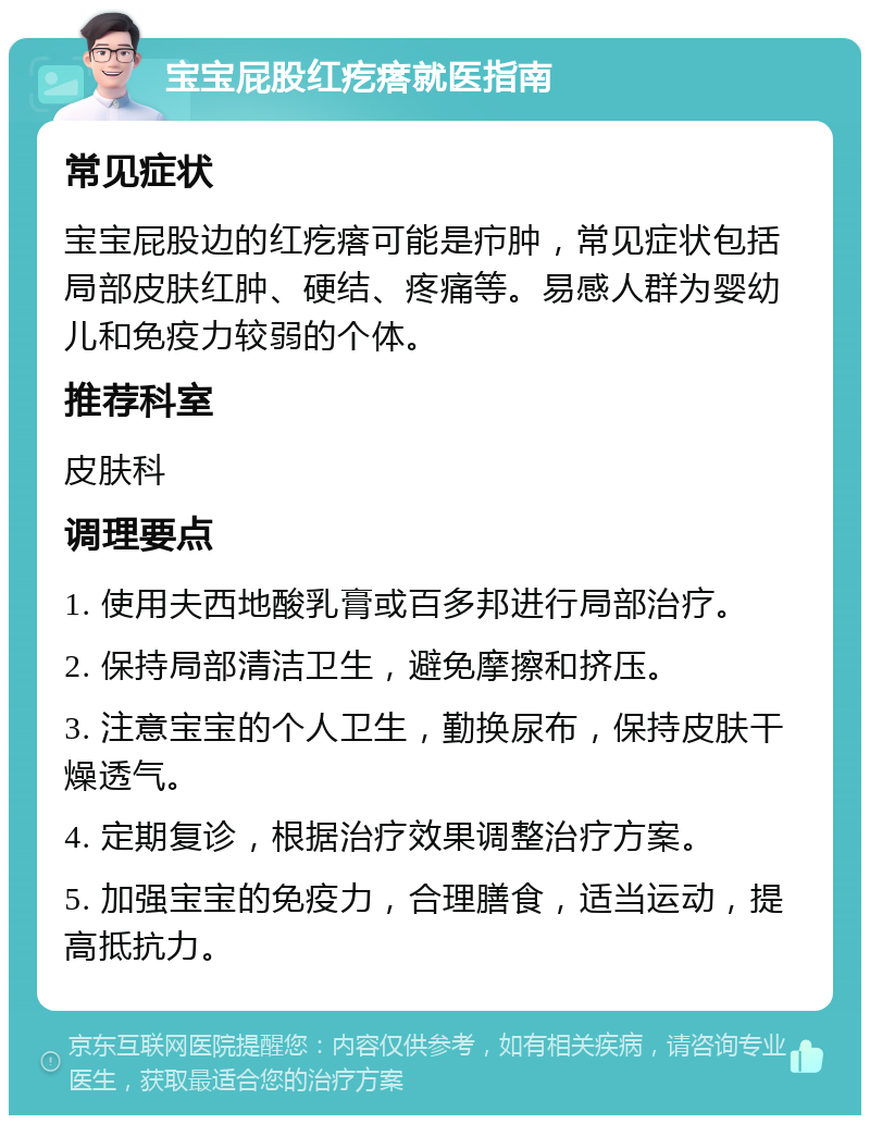 宝宝屁股红疙瘩就医指南 常见症状 宝宝屁股边的红疙瘩可能是疖肿，常见症状包括局部皮肤红肿、硬结、疼痛等。易感人群为婴幼儿和免疫力较弱的个体。 推荐科室 皮肤科 调理要点 1. 使用夫西地酸乳膏或百多邦进行局部治疗。 2. 保持局部清洁卫生，避免摩擦和挤压。 3. 注意宝宝的个人卫生，勤换尿布，保持皮肤干燥透气。 4. 定期复诊，根据治疗效果调整治疗方案。 5. 加强宝宝的免疫力，合理膳食，适当运动，提高抵抗力。