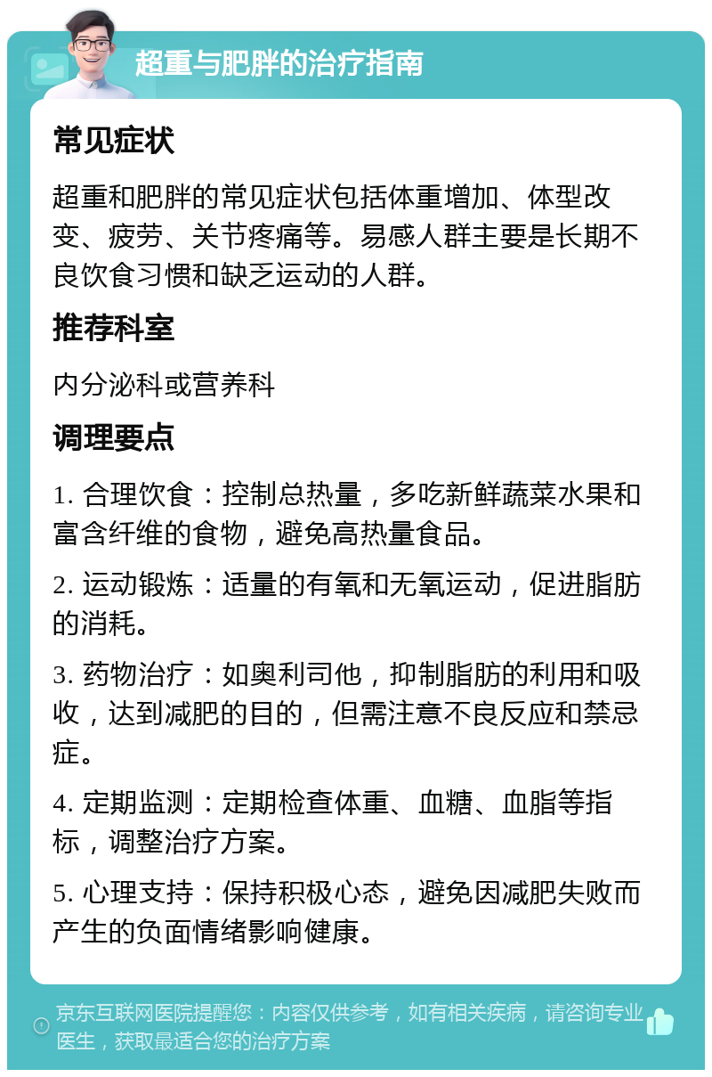 超重与肥胖的治疗指南 常见症状 超重和肥胖的常见症状包括体重增加、体型改变、疲劳、关节疼痛等。易感人群主要是长期不良饮食习惯和缺乏运动的人群。 推荐科室 内分泌科或营养科 调理要点 1. 合理饮食：控制总热量，多吃新鲜蔬菜水果和富含纤维的食物，避免高热量食品。 2. 运动锻炼：适量的有氧和无氧运动，促进脂肪的消耗。 3. 药物治疗：如奥利司他，抑制脂肪的利用和吸收，达到减肥的目的，但需注意不良反应和禁忌症。 4. 定期监测：定期检查体重、血糖、血脂等指标，调整治疗方案。 5. 心理支持：保持积极心态，避免因减肥失败而产生的负面情绪影响健康。