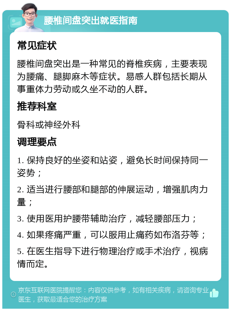 腰椎间盘突出就医指南 常见症状 腰椎间盘突出是一种常见的脊椎疾病，主要表现为腰痛、腿脚麻木等症状。易感人群包括长期从事重体力劳动或久坐不动的人群。 推荐科室 骨科或神经外科 调理要点 1. 保持良好的坐姿和站姿，避免长时间保持同一姿势； 2. 适当进行腰部和腿部的伸展运动，增强肌肉力量； 3. 使用医用护腰带辅助治疗，减轻腰部压力； 4. 如果疼痛严重，可以服用止痛药如布洛芬等； 5. 在医生指导下进行物理治疗或手术治疗，视病情而定。