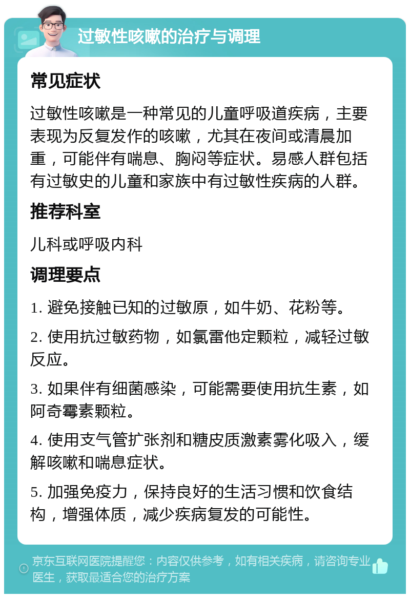 过敏性咳嗽的治疗与调理 常见症状 过敏性咳嗽是一种常见的儿童呼吸道疾病，主要表现为反复发作的咳嗽，尤其在夜间或清晨加重，可能伴有喘息、胸闷等症状。易感人群包括有过敏史的儿童和家族中有过敏性疾病的人群。 推荐科室 儿科或呼吸内科 调理要点 1. 避免接触已知的过敏原，如牛奶、花粉等。 2. 使用抗过敏药物，如氯雷他定颗粒，减轻过敏反应。 3. 如果伴有细菌感染，可能需要使用抗生素，如阿奇霉素颗粒。 4. 使用支气管扩张剂和糖皮质激素雾化吸入，缓解咳嗽和喘息症状。 5. 加强免疫力，保持良好的生活习惯和饮食结构，增强体质，减少疾病复发的可能性。