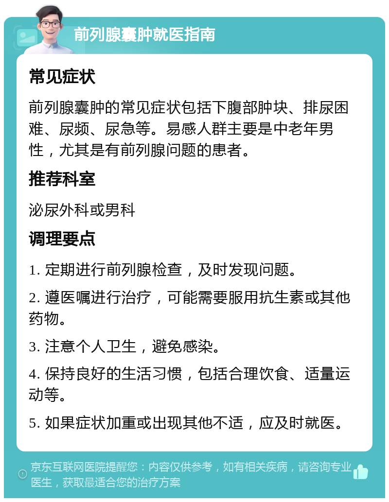 前列腺囊肿就医指南 常见症状 前列腺囊肿的常见症状包括下腹部肿块、排尿困难、尿频、尿急等。易感人群主要是中老年男性，尤其是有前列腺问题的患者。 推荐科室 泌尿外科或男科 调理要点 1. 定期进行前列腺检查，及时发现问题。 2. 遵医嘱进行治疗，可能需要服用抗生素或其他药物。 3. 注意个人卫生，避免感染。 4. 保持良好的生活习惯，包括合理饮食、适量运动等。 5. 如果症状加重或出现其他不适，应及时就医。