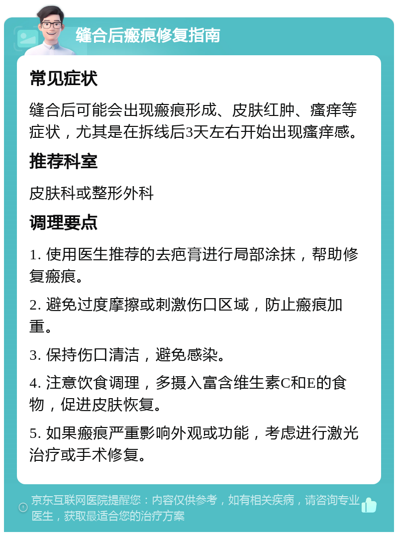 缝合后瘢痕修复指南 常见症状 缝合后可能会出现瘢痕形成、皮肤红肿、瘙痒等症状，尤其是在拆线后3天左右开始出现瘙痒感。 推荐科室 皮肤科或整形外科 调理要点 1. 使用医生推荐的去疤膏进行局部涂抹，帮助修复瘢痕。 2. 避免过度摩擦或刺激伤口区域，防止瘢痕加重。 3. 保持伤口清洁，避免感染。 4. 注意饮食调理，多摄入富含维生素C和E的食物，促进皮肤恢复。 5. 如果瘢痕严重影响外观或功能，考虑进行激光治疗或手术修复。