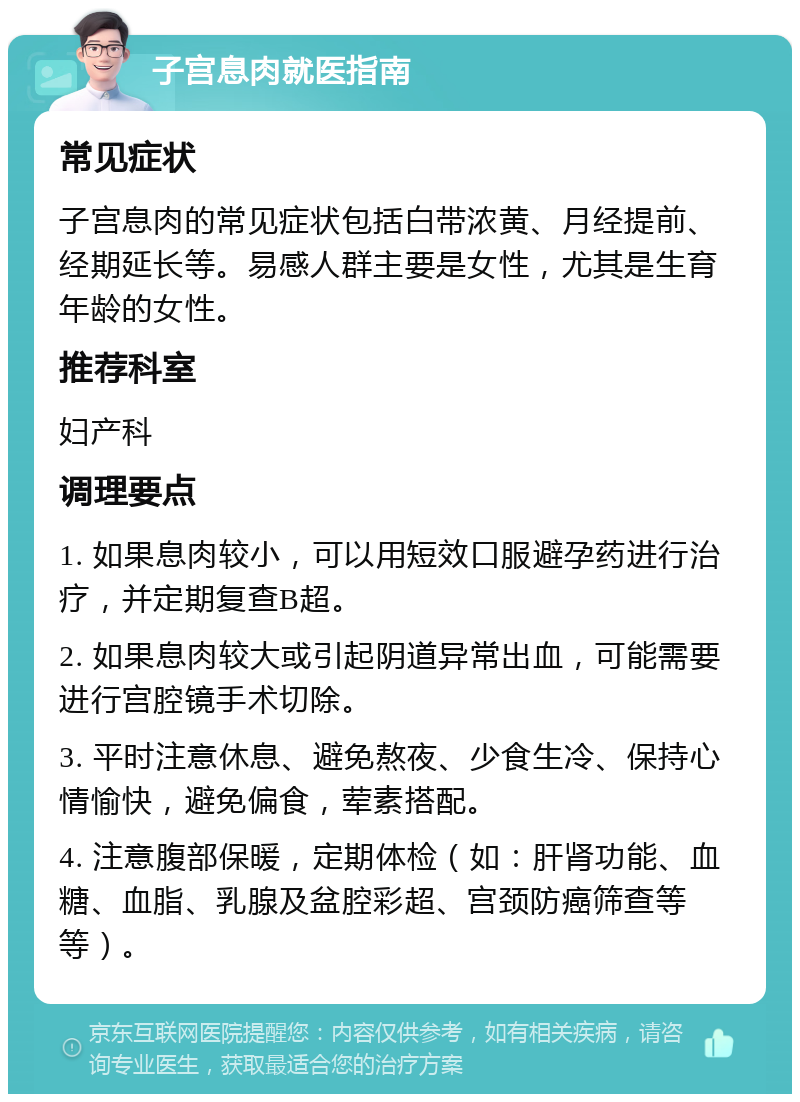 子宫息肉就医指南 常见症状 子宫息肉的常见症状包括白带浓黄、月经提前、经期延长等。易感人群主要是女性，尤其是生育年龄的女性。 推荐科室 妇产科 调理要点 1. 如果息肉较小，可以用短效口服避孕药进行治疗，并定期复查B超。 2. 如果息肉较大或引起阴道异常出血，可能需要进行宫腔镜手术切除。 3. 平时注意休息、避免熬夜、少食生冷、保持心情愉快，避免偏食，荤素搭配。 4. 注意腹部保暖，定期体检（如：肝肾功能、血糖、血脂、乳腺及盆腔彩超、宫颈防癌筛查等等）。