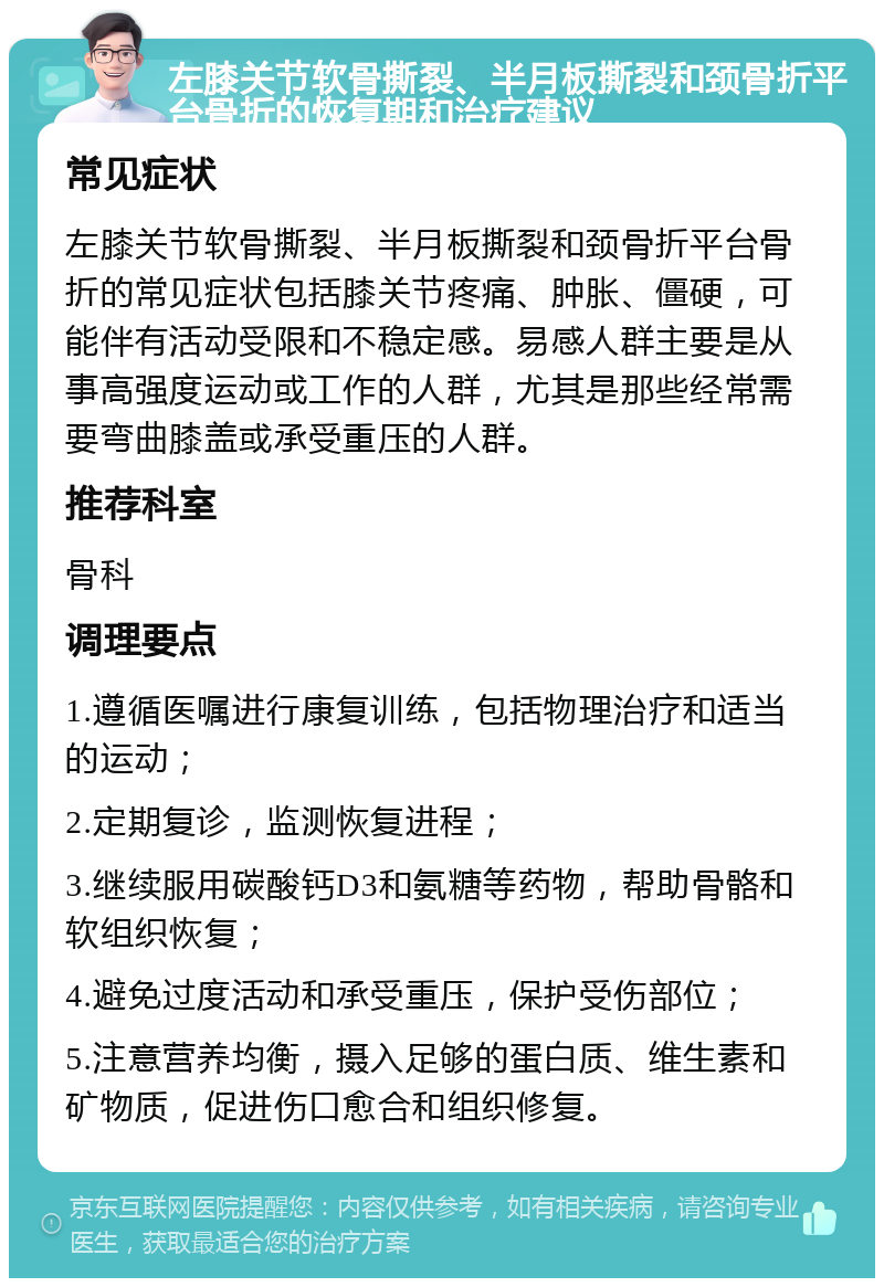 左膝关节软骨撕裂、半月板撕裂和颈骨折平台骨折的恢复期和治疗建议 常见症状 左膝关节软骨撕裂、半月板撕裂和颈骨折平台骨折的常见症状包括膝关节疼痛、肿胀、僵硬，可能伴有活动受限和不稳定感。易感人群主要是从事高强度运动或工作的人群，尤其是那些经常需要弯曲膝盖或承受重压的人群。 推荐科室 骨科 调理要点 1.遵循医嘱进行康复训练，包括物理治疗和适当的运动； 2.定期复诊，监测恢复进程； 3.继续服用碳酸钙D3和氨糖等药物，帮助骨骼和软组织恢复； 4.避免过度活动和承受重压，保护受伤部位； 5.注意营养均衡，摄入足够的蛋白质、维生素和矿物质，促进伤口愈合和组织修复。