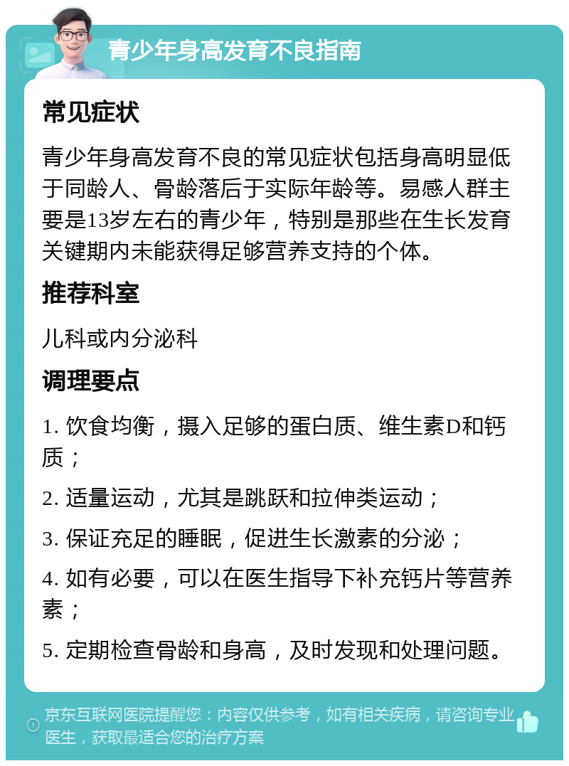 青少年身高发育不良指南 常见症状 青少年身高发育不良的常见症状包括身高明显低于同龄人、骨龄落后于实际年龄等。易感人群主要是13岁左右的青少年，特别是那些在生长发育关键期内未能获得足够营养支持的个体。 推荐科室 儿科或内分泌科 调理要点 1. 饮食均衡，摄入足够的蛋白质、维生素D和钙质； 2. 适量运动，尤其是跳跃和拉伸类运动； 3. 保证充足的睡眠，促进生长激素的分泌； 4. 如有必要，可以在医生指导下补充钙片等营养素； 5. 定期检查骨龄和身高，及时发现和处理问题。