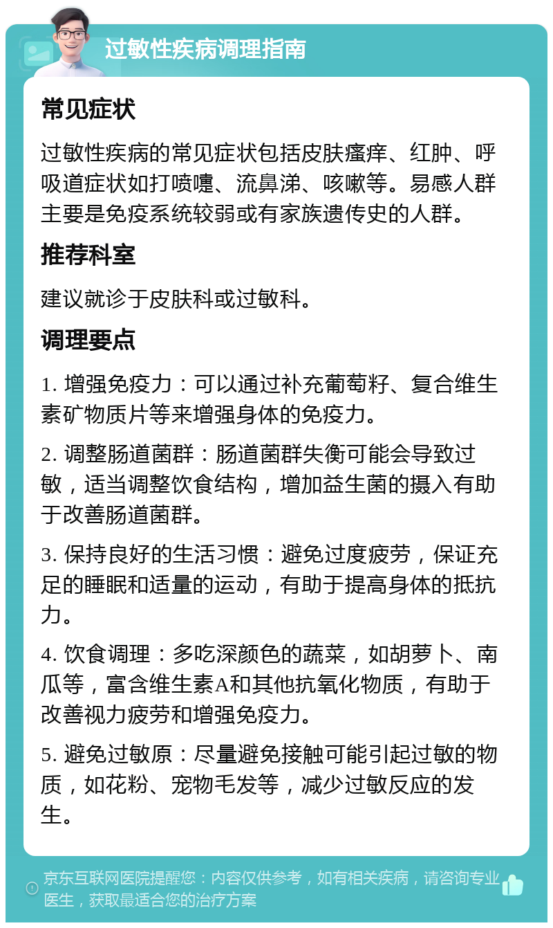 过敏性疾病调理指南 常见症状 过敏性疾病的常见症状包括皮肤瘙痒、红肿、呼吸道症状如打喷嚏、流鼻涕、咳嗽等。易感人群主要是免疫系统较弱或有家族遗传史的人群。 推荐科室 建议就诊于皮肤科或过敏科。 调理要点 1. 增强免疫力：可以通过补充葡萄籽、复合维生素矿物质片等来增强身体的免疫力。 2. 调整肠道菌群：肠道菌群失衡可能会导致过敏，适当调整饮食结构，增加益生菌的摄入有助于改善肠道菌群。 3. 保持良好的生活习惯：避免过度疲劳，保证充足的睡眠和适量的运动，有助于提高身体的抵抗力。 4. 饮食调理：多吃深颜色的蔬菜，如胡萝卜、南瓜等，富含维生素A和其他抗氧化物质，有助于改善视力疲劳和增强免疫力。 5. 避免过敏原：尽量避免接触可能引起过敏的物质，如花粉、宠物毛发等，减少过敏反应的发生。