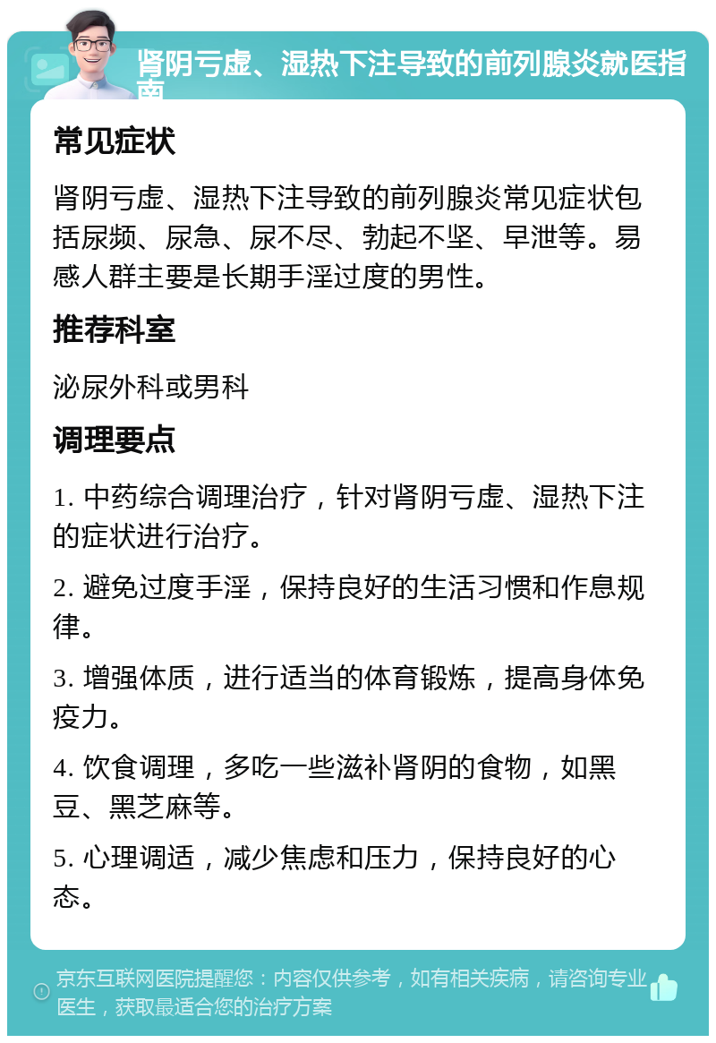 肾阴亏虚、湿热下注导致的前列腺炎就医指南 常见症状 肾阴亏虚、湿热下注导致的前列腺炎常见症状包括尿频、尿急、尿不尽、勃起不坚、早泄等。易感人群主要是长期手淫过度的男性。 推荐科室 泌尿外科或男科 调理要点 1. 中药综合调理治疗，针对肾阴亏虚、湿热下注的症状进行治疗。 2. 避免过度手淫，保持良好的生活习惯和作息规律。 3. 增强体质，进行适当的体育锻炼，提高身体免疫力。 4. 饮食调理，多吃一些滋补肾阴的食物，如黑豆、黑芝麻等。 5. 心理调适，减少焦虑和压力，保持良好的心态。