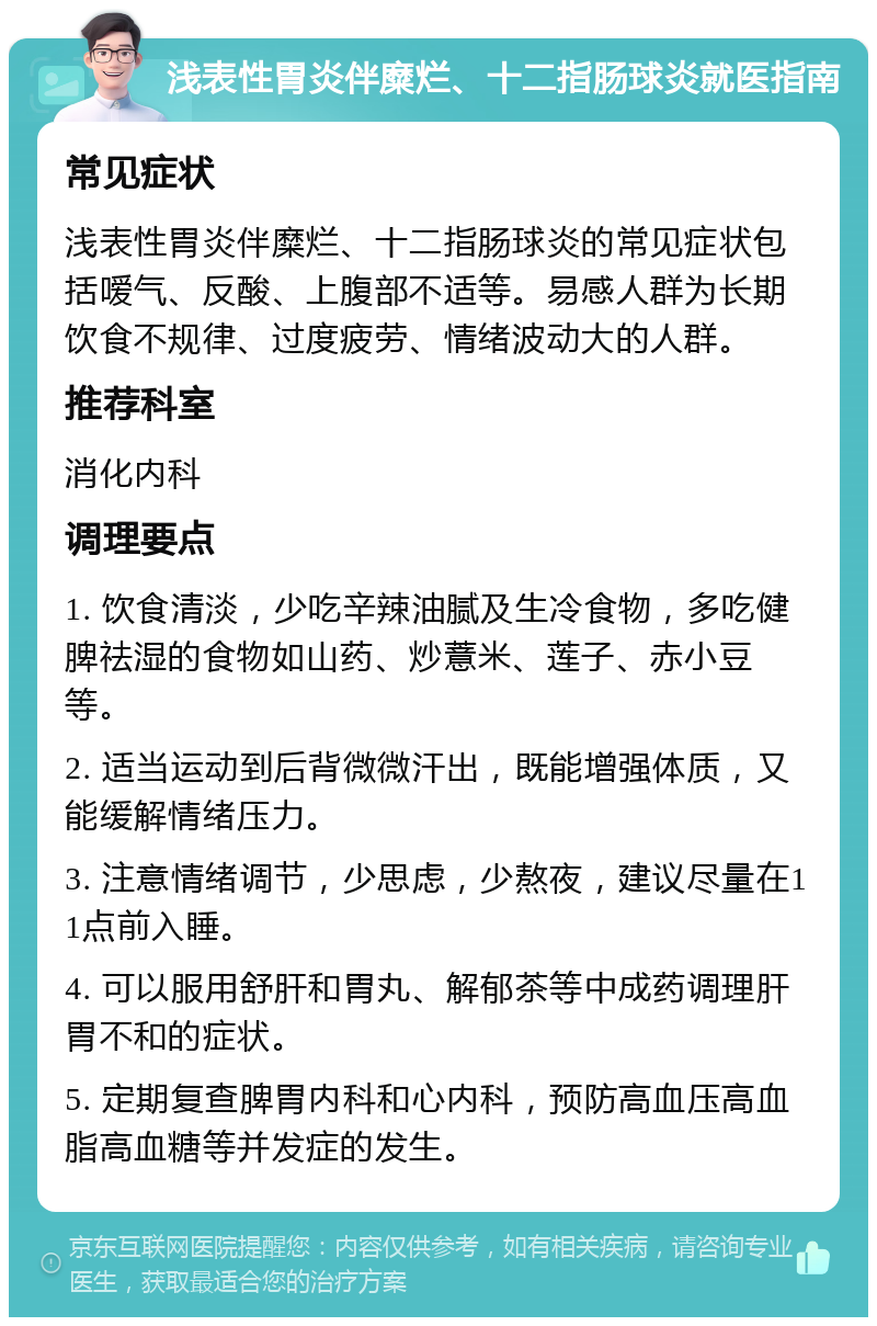 浅表性胃炎伴糜烂、十二指肠球炎就医指南 常见症状 浅表性胃炎伴糜烂、十二指肠球炎的常见症状包括嗳气、反酸、上腹部不适等。易感人群为长期饮食不规律、过度疲劳、情绪波动大的人群。 推荐科室 消化内科 调理要点 1. 饮食清淡，少吃辛辣油腻及生冷食物，多吃健脾祛湿的食物如山药、炒薏米、莲子、赤小豆等。 2. 适当运动到后背微微汗出，既能增强体质，又能缓解情绪压力。 3. 注意情绪调节，少思虑，少熬夜，建议尽量在11点前入睡。 4. 可以服用舒肝和胃丸、解郁茶等中成药调理肝胃不和的症状。 5. 定期复查脾胃内科和心内科，预防高血压高血脂高血糖等并发症的发生。