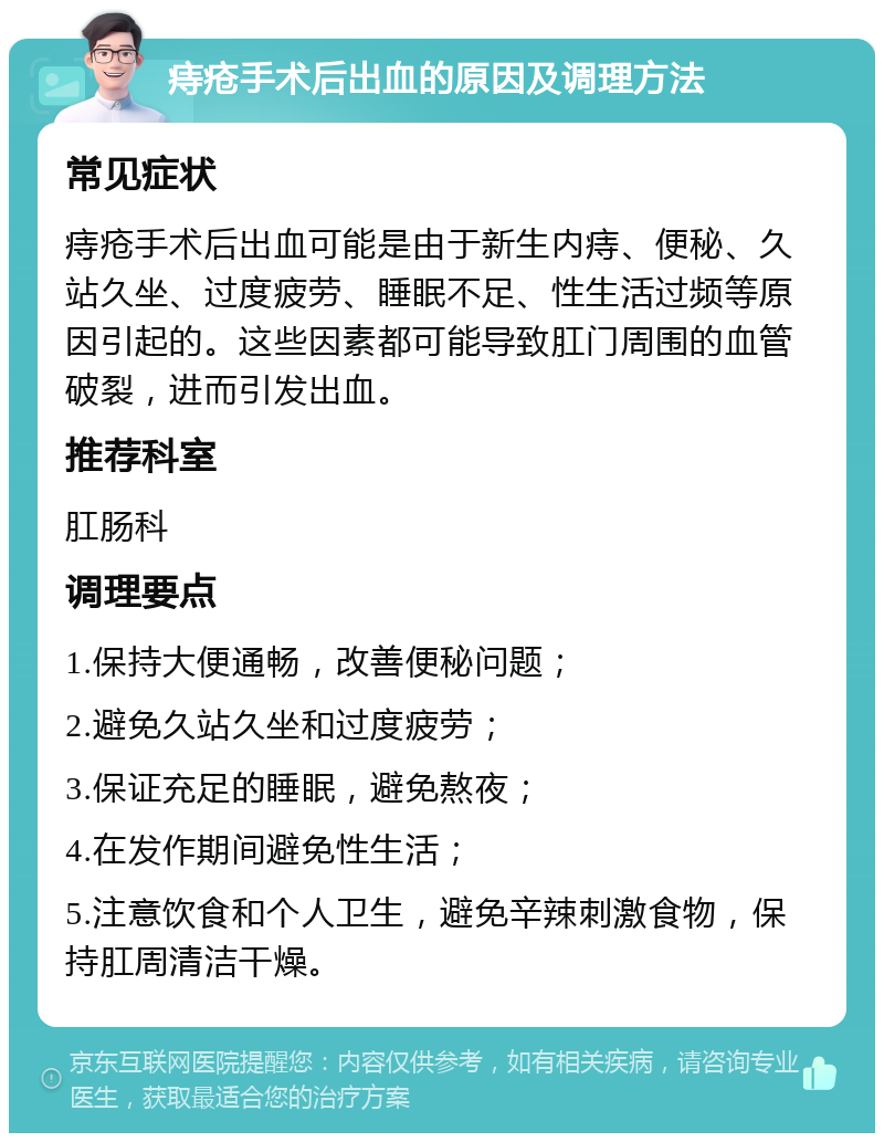 痔疮手术后出血的原因及调理方法 常见症状 痔疮手术后出血可能是由于新生内痔、便秘、久站久坐、过度疲劳、睡眠不足、性生活过频等原因引起的。这些因素都可能导致肛门周围的血管破裂，进而引发出血。 推荐科室 肛肠科 调理要点 1.保持大便通畅，改善便秘问题； 2.避免久站久坐和过度疲劳； 3.保证充足的睡眠，避免熬夜； 4.在发作期间避免性生活； 5.注意饮食和个人卫生，避免辛辣刺激食物，保持肛周清洁干燥。