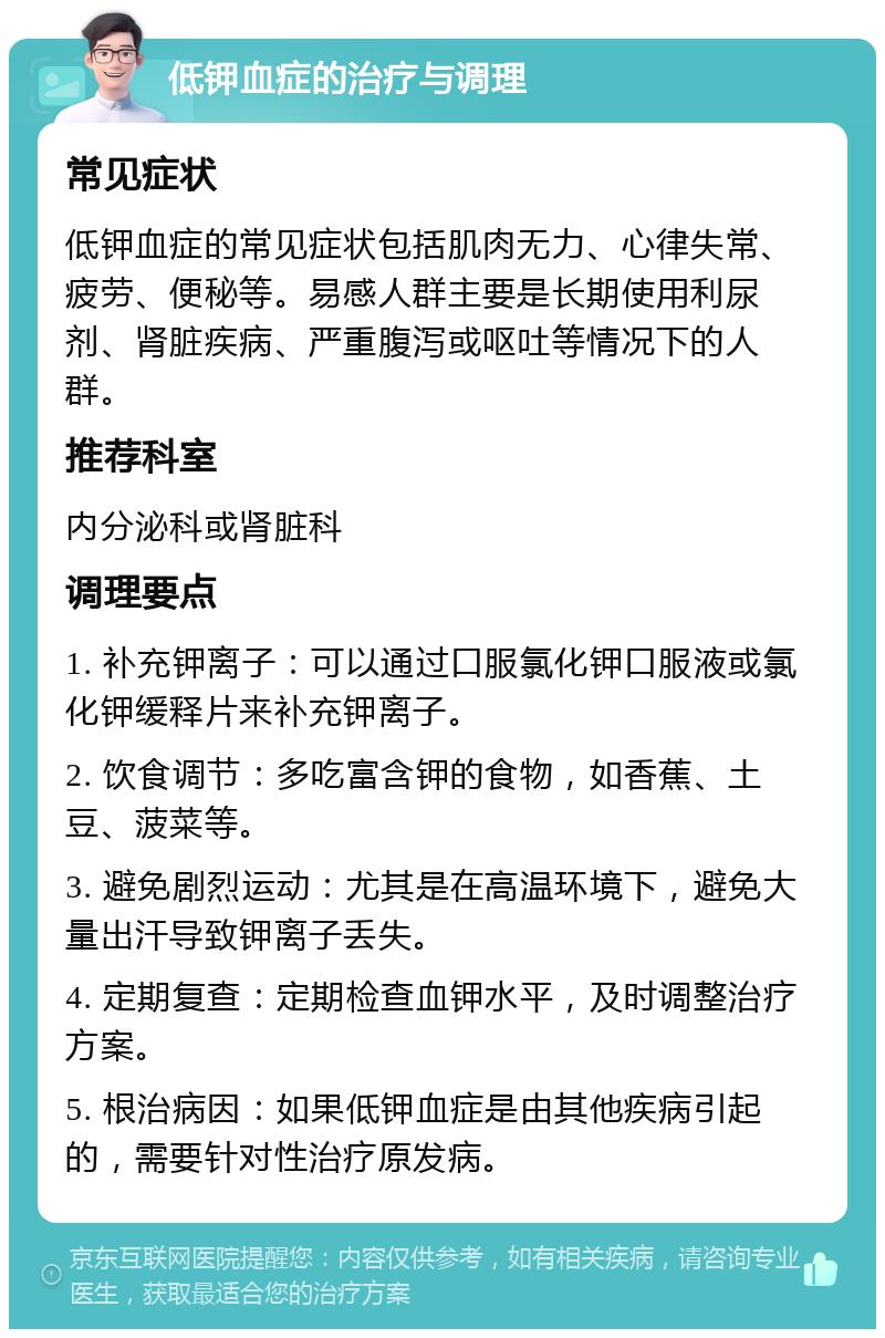 低钾血症的治疗与调理 常见症状 低钾血症的常见症状包括肌肉无力、心律失常、疲劳、便秘等。易感人群主要是长期使用利尿剂、肾脏疾病、严重腹泻或呕吐等情况下的人群。 推荐科室 内分泌科或肾脏科 调理要点 1. 补充钾离子：可以通过口服氯化钾口服液或氯化钾缓释片来补充钾离子。 2. 饮食调节：多吃富含钾的食物，如香蕉、土豆、菠菜等。 3. 避免剧烈运动：尤其是在高温环境下，避免大量出汗导致钾离子丢失。 4. 定期复查：定期检查血钾水平，及时调整治疗方案。 5. 根治病因：如果低钾血症是由其他疾病引起的，需要针对性治疗原发病。