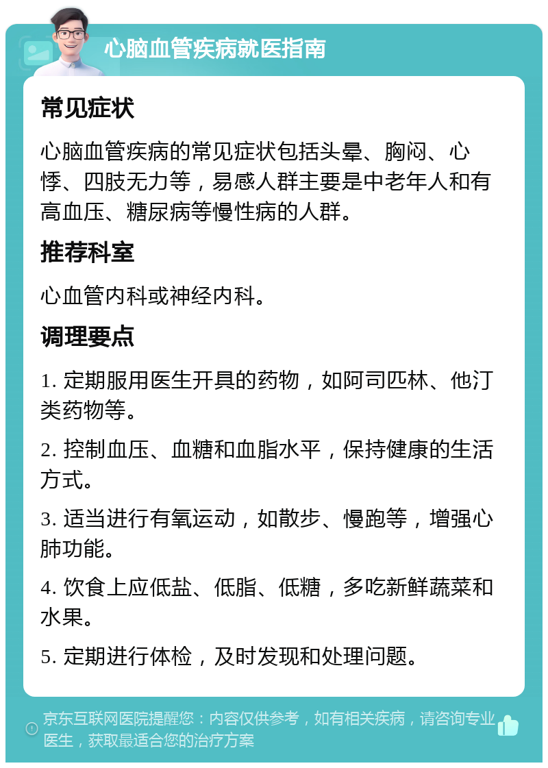 心脑血管疾病就医指南 常见症状 心脑血管疾病的常见症状包括头晕、胸闷、心悸、四肢无力等，易感人群主要是中老年人和有高血压、糖尿病等慢性病的人群。 推荐科室 心血管内科或神经内科。 调理要点 1. 定期服用医生开具的药物，如阿司匹林、他汀类药物等。 2. 控制血压、血糖和血脂水平，保持健康的生活方式。 3. 适当进行有氧运动，如散步、慢跑等，增强心肺功能。 4. 饮食上应低盐、低脂、低糖，多吃新鲜蔬菜和水果。 5. 定期进行体检，及时发现和处理问题。