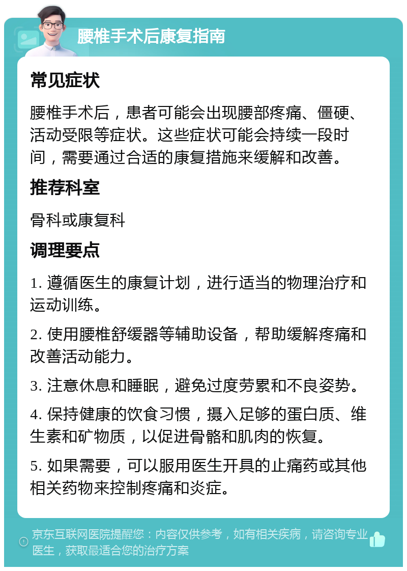 腰椎手术后康复指南 常见症状 腰椎手术后，患者可能会出现腰部疼痛、僵硬、活动受限等症状。这些症状可能会持续一段时间，需要通过合适的康复措施来缓解和改善。 推荐科室 骨科或康复科 调理要点 1. 遵循医生的康复计划，进行适当的物理治疗和运动训练。 2. 使用腰椎舒缓器等辅助设备，帮助缓解疼痛和改善活动能力。 3. 注意休息和睡眠，避免过度劳累和不良姿势。 4. 保持健康的饮食习惯，摄入足够的蛋白质、维生素和矿物质，以促进骨骼和肌肉的恢复。 5. 如果需要，可以服用医生开具的止痛药或其他相关药物来控制疼痛和炎症。