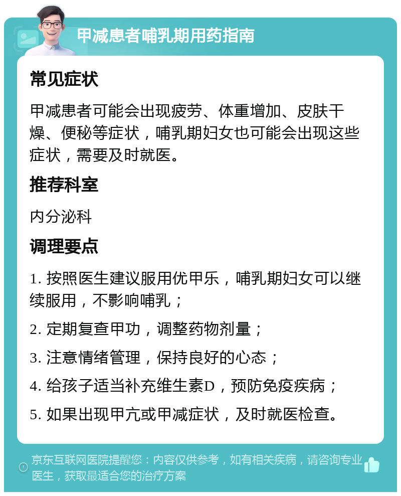 甲减患者哺乳期用药指南 常见症状 甲减患者可能会出现疲劳、体重增加、皮肤干燥、便秘等症状，哺乳期妇女也可能会出现这些症状，需要及时就医。 推荐科室 内分泌科 调理要点 1. 按照医生建议服用优甲乐，哺乳期妇女可以继续服用，不影响哺乳； 2. 定期复查甲功，调整药物剂量； 3. 注意情绪管理，保持良好的心态； 4. 给孩子适当补充维生素D，预防免疫疾病； 5. 如果出现甲亢或甲减症状，及时就医检查。