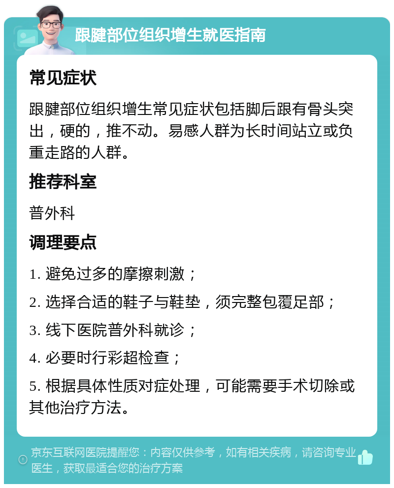 跟腱部位组织增生就医指南 常见症状 跟腱部位组织增生常见症状包括脚后跟有骨头突出，硬的，推不动。易感人群为长时间站立或负重走路的人群。 推荐科室 普外科 调理要点 1. 避免过多的摩擦刺激； 2. 选择合适的鞋子与鞋垫，须完整包覆足部； 3. 线下医院普外科就诊； 4. 必要时行彩超检查； 5. 根据具体性质对症处理，可能需要手术切除或其他治疗方法。