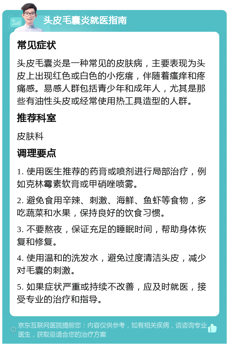 头皮毛囊炎就医指南 常见症状 头皮毛囊炎是一种常见的皮肤病，主要表现为头皮上出现红色或白色的小疙瘩，伴随着瘙痒和疼痛感。易感人群包括青少年和成年人，尤其是那些有油性头皮或经常使用热工具造型的人群。 推荐科室 皮肤科 调理要点 1. 使用医生推荐的药膏或喷剂进行局部治疗，例如克林霉素软膏或甲硝唑喷雾。 2. 避免食用辛辣、刺激、海鲜、鱼虾等食物，多吃蔬菜和水果，保持良好的饮食习惯。 3. 不要熬夜，保证充足的睡眠时间，帮助身体恢复和修复。 4. 使用温和的洗发水，避免过度清洁头皮，减少对毛囊的刺激。 5. 如果症状严重或持续不改善，应及时就医，接受专业的治疗和指导。