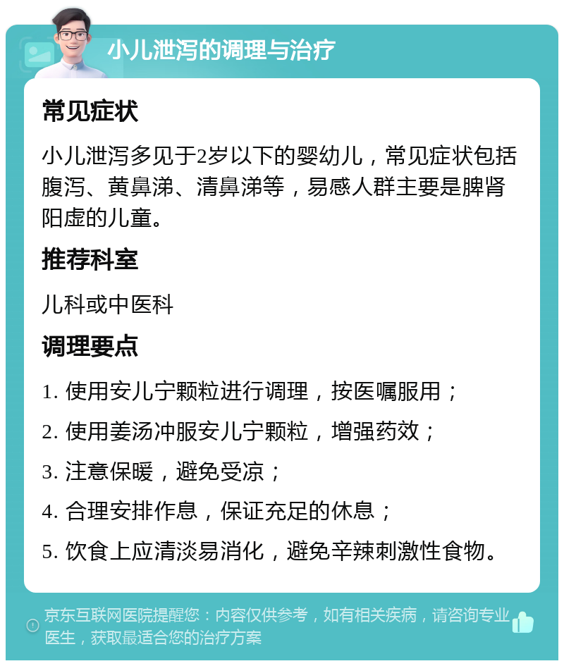 小儿泄泻的调理与治疗 常见症状 小儿泄泻多见于2岁以下的婴幼儿，常见症状包括腹泻、黄鼻涕、清鼻涕等，易感人群主要是脾肾阳虚的儿童。 推荐科室 儿科或中医科 调理要点 1. 使用安儿宁颗粒进行调理，按医嘱服用； 2. 使用姜汤冲服安儿宁颗粒，增强药效； 3. 注意保暖，避免受凉； 4. 合理安排作息，保证充足的休息； 5. 饮食上应清淡易消化，避免辛辣刺激性食物。