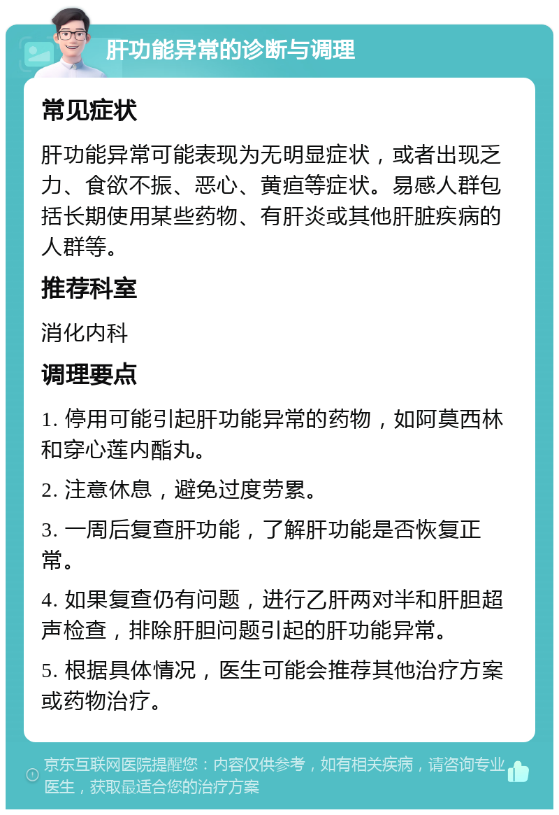 肝功能异常的诊断与调理 常见症状 肝功能异常可能表现为无明显症状，或者出现乏力、食欲不振、恶心、黄疸等症状。易感人群包括长期使用某些药物、有肝炎或其他肝脏疾病的人群等。 推荐科室 消化内科 调理要点 1. 停用可能引起肝功能异常的药物，如阿莫西林和穿心莲内酯丸。 2. 注意休息，避免过度劳累。 3. 一周后复查肝功能，了解肝功能是否恢复正常。 4. 如果复查仍有问题，进行乙肝两对半和肝胆超声检查，排除肝胆问题引起的肝功能异常。 5. 根据具体情况，医生可能会推荐其他治疗方案或药物治疗。