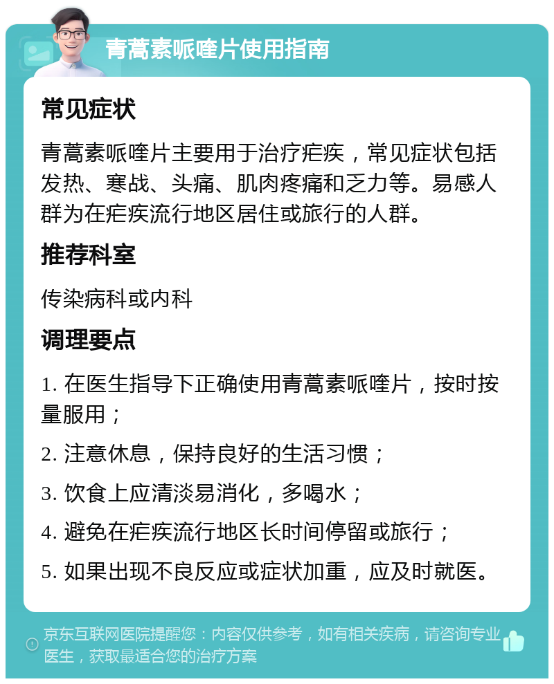 青蒿素哌喹片使用指南 常见症状 青蒿素哌喹片主要用于治疗疟疾，常见症状包括发热、寒战、头痛、肌肉疼痛和乏力等。易感人群为在疟疾流行地区居住或旅行的人群。 推荐科室 传染病科或内科 调理要点 1. 在医生指导下正确使用青蒿素哌喹片，按时按量服用； 2. 注意休息，保持良好的生活习惯； 3. 饮食上应清淡易消化，多喝水； 4. 避免在疟疾流行地区长时间停留或旅行； 5. 如果出现不良反应或症状加重，应及时就医。