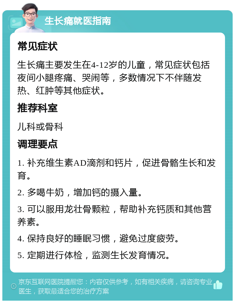 生长痛就医指南 常见症状 生长痛主要发生在4-12岁的儿童，常见症状包括夜间小腿疼痛、哭闹等，多数情况下不伴随发热、红肿等其他症状。 推荐科室 儿科或骨科 调理要点 1. 补充维生素AD滴剂和钙片，促进骨骼生长和发育。 2. 多喝牛奶，增加钙的摄入量。 3. 可以服用龙壮骨颗粒，帮助补充钙质和其他营养素。 4. 保持良好的睡眠习惯，避免过度疲劳。 5. 定期进行体检，监测生长发育情况。