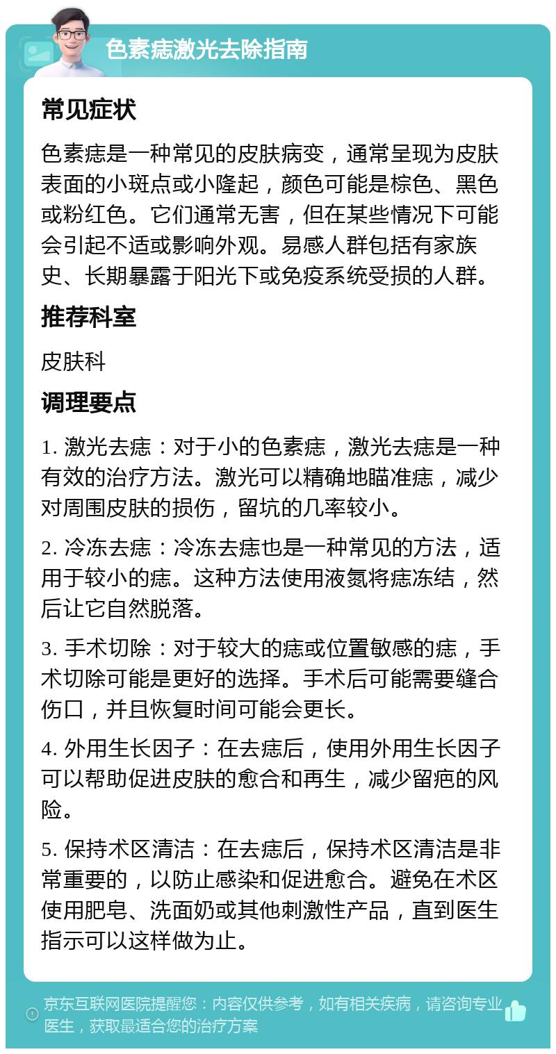 色素痣激光去除指南 常见症状 色素痣是一种常见的皮肤病变，通常呈现为皮肤表面的小斑点或小隆起，颜色可能是棕色、黑色或粉红色。它们通常无害，但在某些情况下可能会引起不适或影响外观。易感人群包括有家族史、长期暴露于阳光下或免疫系统受损的人群。 推荐科室 皮肤科 调理要点 1. 激光去痣：对于小的色素痣，激光去痣是一种有效的治疗方法。激光可以精确地瞄准痣，减少对周围皮肤的损伤，留坑的几率较小。 2. 冷冻去痣：冷冻去痣也是一种常见的方法，适用于较小的痣。这种方法使用液氮将痣冻结，然后让它自然脱落。 3. 手术切除：对于较大的痣或位置敏感的痣，手术切除可能是更好的选择。手术后可能需要缝合伤口，并且恢复时间可能会更长。 4. 外用生长因子：在去痣后，使用外用生长因子可以帮助促进皮肤的愈合和再生，减少留疤的风险。 5. 保持术区清洁：在去痣后，保持术区清洁是非常重要的，以防止感染和促进愈合。避免在术区使用肥皂、洗面奶或其他刺激性产品，直到医生指示可以这样做为止。