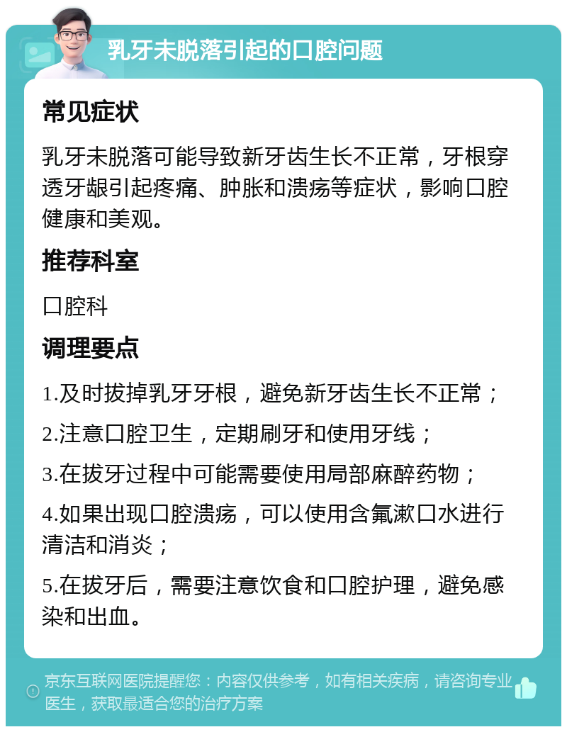 乳牙未脱落引起的口腔问题 常见症状 乳牙未脱落可能导致新牙齿生长不正常，牙根穿透牙龈引起疼痛、肿胀和溃疡等症状，影响口腔健康和美观。 推荐科室 口腔科 调理要点 1.及时拔掉乳牙牙根，避免新牙齿生长不正常； 2.注意口腔卫生，定期刷牙和使用牙线； 3.在拔牙过程中可能需要使用局部麻醉药物； 4.如果出现口腔溃疡，可以使用含氟漱口水进行清洁和消炎； 5.在拔牙后，需要注意饮食和口腔护理，避免感染和出血。