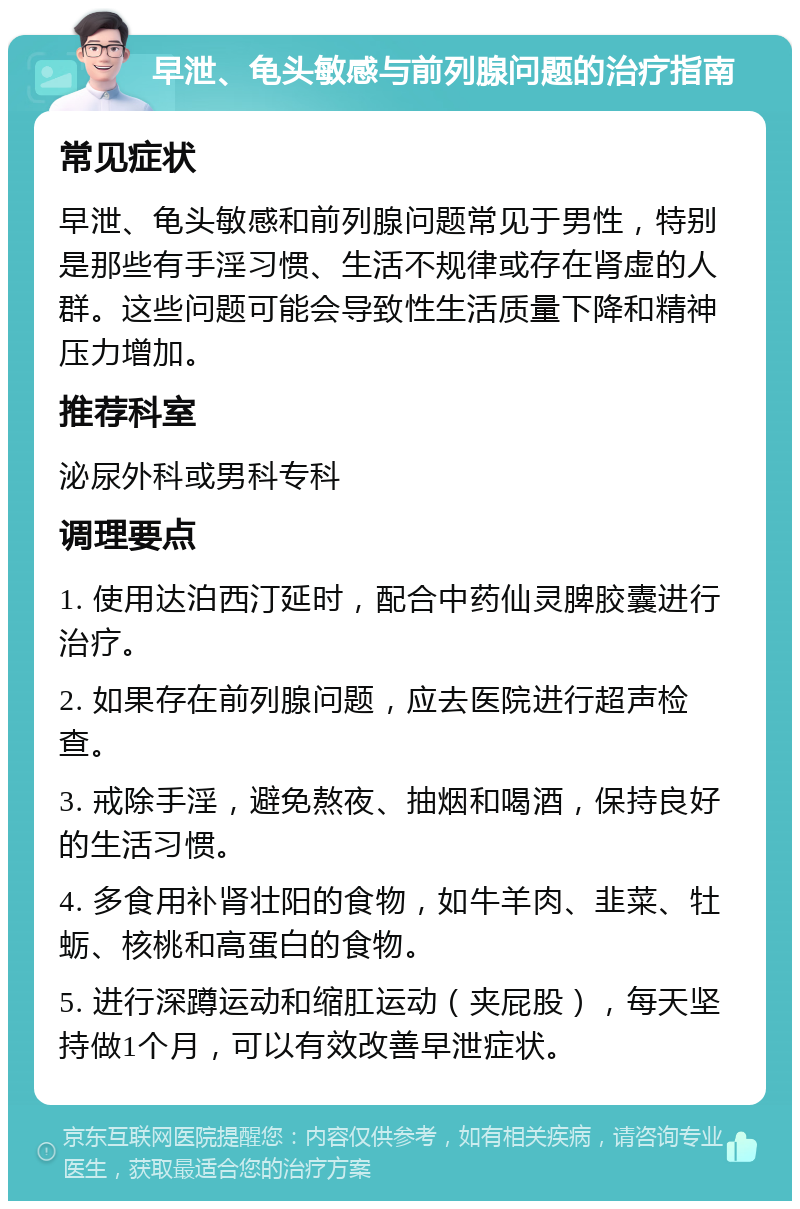 早泄、龟头敏感与前列腺问题的治疗指南 常见症状 早泄、龟头敏感和前列腺问题常见于男性，特别是那些有手淫习惯、生活不规律或存在肾虚的人群。这些问题可能会导致性生活质量下降和精神压力增加。 推荐科室 泌尿外科或男科专科 调理要点 1. 使用达泊西汀延时，配合中药仙灵脾胶囊进行治疗。 2. 如果存在前列腺问题，应去医院进行超声检查。 3. 戒除手淫，避免熬夜、抽烟和喝酒，保持良好的生活习惯。 4. 多食用补肾壮阳的食物，如牛羊肉、韭菜、牡蛎、核桃和高蛋白的食物。 5. 进行深蹲运动和缩肛运动（夹屁股），每天坚持做1个月，可以有效改善早泄症状。