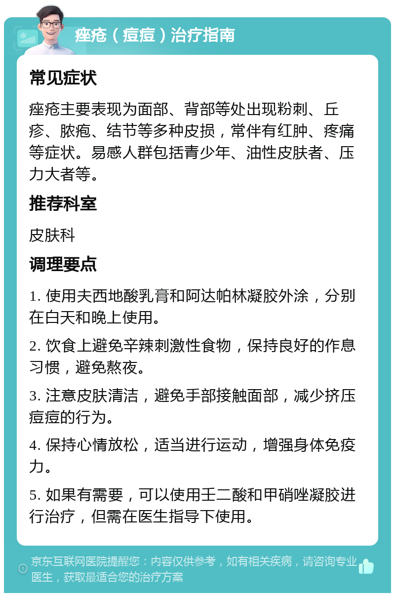 痤疮（痘痘）治疗指南 常见症状 痤疮主要表现为面部、背部等处出现粉刺、丘疹、脓疱、结节等多种皮损，常伴有红肿、疼痛等症状。易感人群包括青少年、油性皮肤者、压力大者等。 推荐科室 皮肤科 调理要点 1. 使用夫西地酸乳膏和阿达帕林凝胶外涂，分别在白天和晚上使用。 2. 饮食上避免辛辣刺激性食物，保持良好的作息习惯，避免熬夜。 3. 注意皮肤清洁，避免手部接触面部，减少挤压痘痘的行为。 4. 保持心情放松，适当进行运动，增强身体免疫力。 5. 如果有需要，可以使用壬二酸和甲硝唑凝胶进行治疗，但需在医生指导下使用。