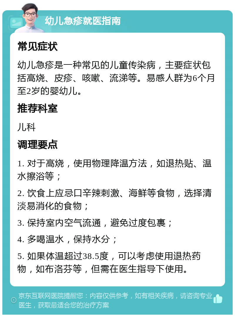 幼儿急疹就医指南 常见症状 幼儿急疹是一种常见的儿童传染病，主要症状包括高烧、皮疹、咳嗽、流涕等。易感人群为6个月至2岁的婴幼儿。 推荐科室 儿科 调理要点 1. 对于高烧，使用物理降温方法，如退热贴、温水擦浴等； 2. 饮食上应忌口辛辣刺激、海鲜等食物，选择清淡易消化的食物； 3. 保持室内空气流通，避免过度包裹； 4. 多喝温水，保持水分； 5. 如果体温超过38.5度，可以考虑使用退热药物，如布洛芬等，但需在医生指导下使用。