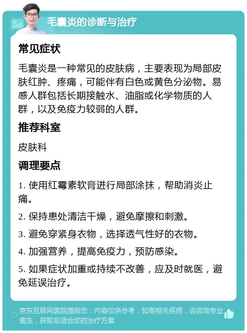 毛囊炎的诊断与治疗 常见症状 毛囊炎是一种常见的皮肤病，主要表现为局部皮肤红肿、疼痛，可能伴有白色或黄色分泌物。易感人群包括长期接触水、油脂或化学物质的人群，以及免疫力较弱的人群。 推荐科室 皮肤科 调理要点 1. 使用红霉素软膏进行局部涂抹，帮助消炎止痛。 2. 保持患处清洁干燥，避免摩擦和刺激。 3. 避免穿紧身衣物，选择透气性好的衣物。 4. 加强营养，提高免疫力，预防感染。 5. 如果症状加重或持续不改善，应及时就医，避免延误治疗。