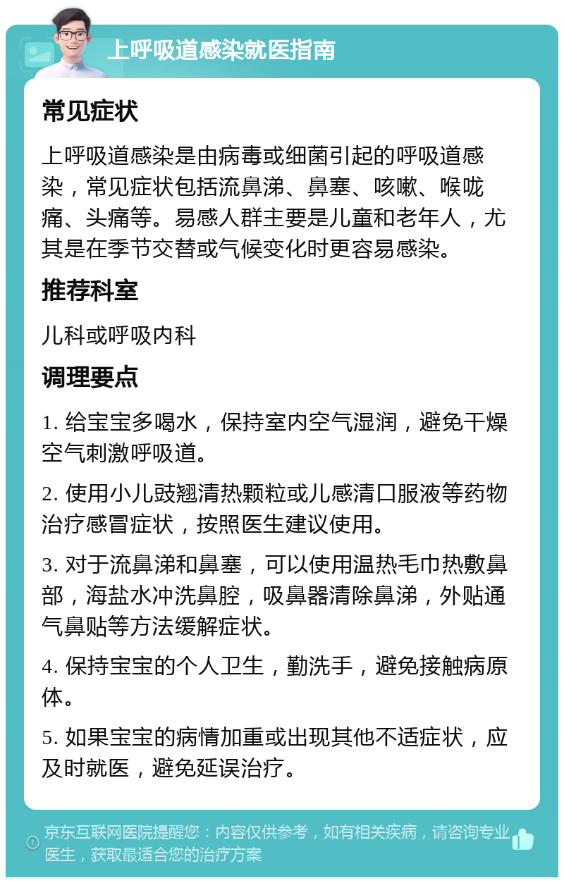 上呼吸道感染就医指南 常见症状 上呼吸道感染是由病毒或细菌引起的呼吸道感染，常见症状包括流鼻涕、鼻塞、咳嗽、喉咙痛、头痛等。易感人群主要是儿童和老年人，尤其是在季节交替或气候变化时更容易感染。 推荐科室 儿科或呼吸内科 调理要点 1. 给宝宝多喝水，保持室内空气湿润，避免干燥空气刺激呼吸道。 2. 使用小儿豉翘清热颗粒或儿感清口服液等药物治疗感冒症状，按照医生建议使用。 3. 对于流鼻涕和鼻塞，可以使用温热毛巾热敷鼻部，海盐水冲洗鼻腔，吸鼻器清除鼻涕，外贴通气鼻贴等方法缓解症状。 4. 保持宝宝的个人卫生，勤洗手，避免接触病原体。 5. 如果宝宝的病情加重或出现其他不适症状，应及时就医，避免延误治疗。