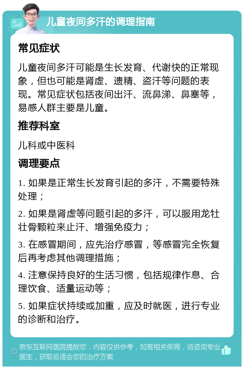 儿童夜间多汗的调理指南 常见症状 儿童夜间多汗可能是生长发育、代谢快的正常现象，但也可能是肾虚、遗精、盗汗等问题的表现。常见症状包括夜间出汗、流鼻涕、鼻塞等，易感人群主要是儿童。 推荐科室 儿科或中医科 调理要点 1. 如果是正常生长发育引起的多汗，不需要特殊处理； 2. 如果是肾虚等问题引起的多汗，可以服用龙牡壮骨颗粒来止汗、增强免疫力； 3. 在感冒期间，应先治疗感冒，等感冒完全恢复后再考虑其他调理措施； 4. 注意保持良好的生活习惯，包括规律作息、合理饮食、适量运动等； 5. 如果症状持续或加重，应及时就医，进行专业的诊断和治疗。