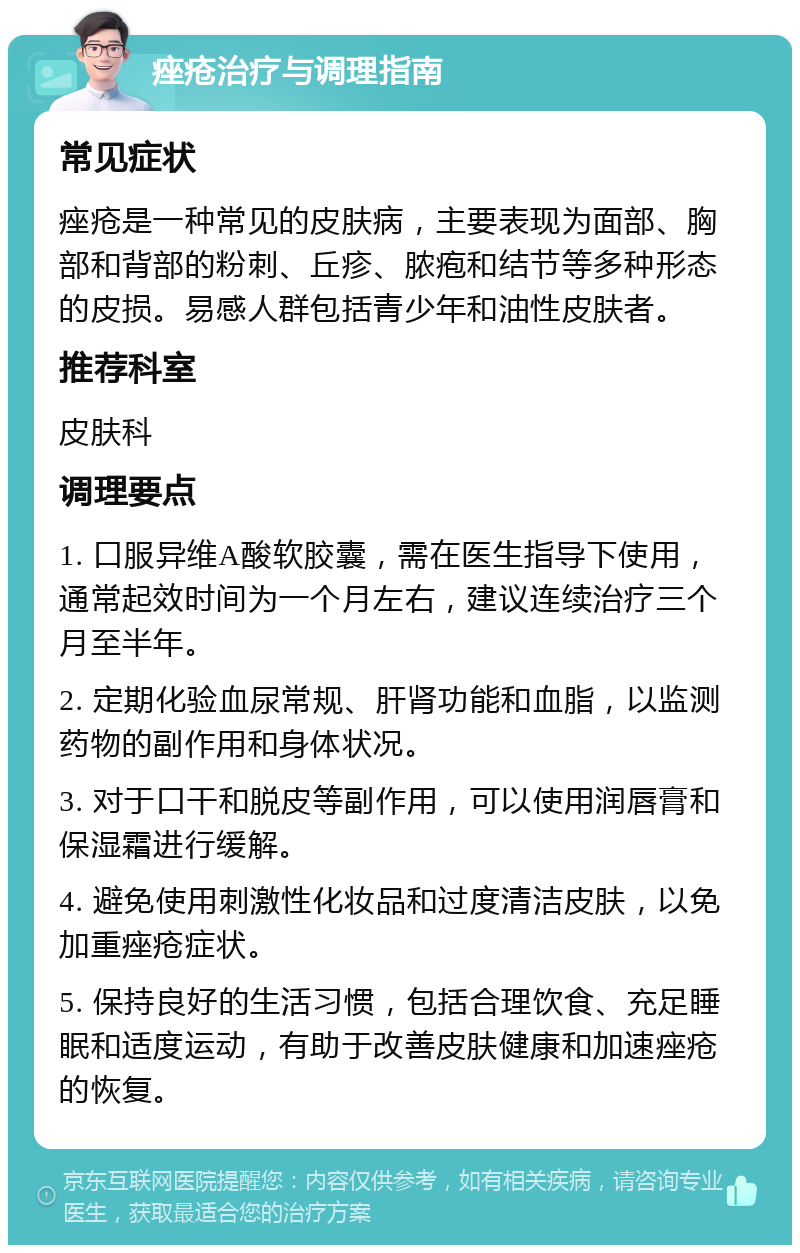 痤疮治疗与调理指南 常见症状 痤疮是一种常见的皮肤病，主要表现为面部、胸部和背部的粉刺、丘疹、脓疱和结节等多种形态的皮损。易感人群包括青少年和油性皮肤者。 推荐科室 皮肤科 调理要点 1. 口服异维A酸软胶囊，需在医生指导下使用，通常起效时间为一个月左右，建议连续治疗三个月至半年。 2. 定期化验血尿常规、肝肾功能和血脂，以监测药物的副作用和身体状况。 3. 对于口干和脱皮等副作用，可以使用润唇膏和保湿霜进行缓解。 4. 避免使用刺激性化妆品和过度清洁皮肤，以免加重痤疮症状。 5. 保持良好的生活习惯，包括合理饮食、充足睡眠和适度运动，有助于改善皮肤健康和加速痤疮的恢复。