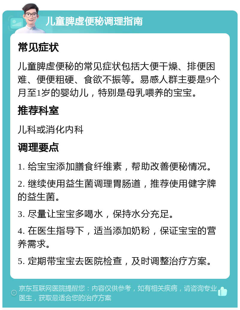 儿童脾虚便秘调理指南 常见症状 儿童脾虚便秘的常见症状包括大便干燥、排便困难、便便粗硬、食欲不振等。易感人群主要是9个月至1岁的婴幼儿，特别是母乳喂养的宝宝。 推荐科室 儿科或消化内科 调理要点 1. 给宝宝添加膳食纤维素，帮助改善便秘情况。 2. 继续使用益生菌调理胃肠道，推荐使用健字牌的益生菌。 3. 尽量让宝宝多喝水，保持水分充足。 4. 在医生指导下，适当添加奶粉，保证宝宝的营养需求。 5. 定期带宝宝去医院检查，及时调整治疗方案。