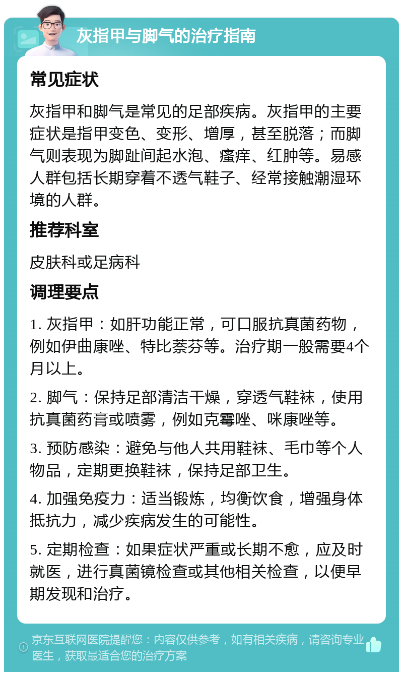 灰指甲与脚气的治疗指南 常见症状 灰指甲和脚气是常见的足部疾病。灰指甲的主要症状是指甲变色、变形、增厚，甚至脱落；而脚气则表现为脚趾间起水泡、瘙痒、红肿等。易感人群包括长期穿着不透气鞋子、经常接触潮湿环境的人群。 推荐科室 皮肤科或足病科 调理要点 1. 灰指甲：如肝功能正常，可口服抗真菌药物，例如伊曲康唑、特比萘芬等。治疗期一般需要4个月以上。 2. 脚气：保持足部清洁干燥，穿透气鞋袜，使用抗真菌药膏或喷雾，例如克霉唑、咪康唑等。 3. 预防感染：避免与他人共用鞋袜、毛巾等个人物品，定期更换鞋袜，保持足部卫生。 4. 加强免疫力：适当锻炼，均衡饮食，增强身体抵抗力，减少疾病发生的可能性。 5. 定期检查：如果症状严重或长期不愈，应及时就医，进行真菌镜检查或其他相关检查，以便早期发现和治疗。