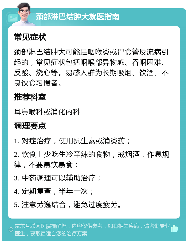 颈部淋巴结肿大就医指南 常见症状 颈部淋巴结肿大可能是咽喉炎或胃食管反流病引起的，常见症状包括咽喉部异物感、吞咽困难、反酸、烧心等。易感人群为长期吸烟、饮酒、不良饮食习惯者。 推荐科室 耳鼻喉科或消化内科 调理要点 1. 对症治疗，使用抗生素或消炎药； 2. 饮食上少吃生冷辛辣的食物，戒烟酒，作息规律，不要暴饮暴食； 3. 中药调理可以辅助治疗； 4. 定期复查，半年一次； 5. 注意劳逸结合，避免过度疲劳。