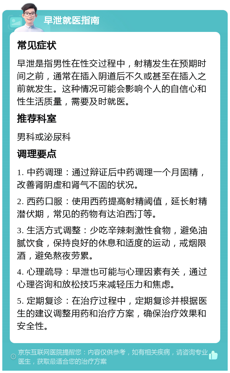 早泄就医指南 常见症状 早泄是指男性在性交过程中，射精发生在预期时间之前，通常在插入阴道后不久或甚至在插入之前就发生。这种情况可能会影响个人的自信心和性生活质量，需要及时就医。 推荐科室 男科或泌尿科 调理要点 1. 中药调理：通过辩证后中药调理一个月固精，改善肾阴虚和肾气不固的状况。 2. 西药口服：使用西药提高射精阈值，延长射精潜伏期，常见的药物有达泊西汀等。 3. 生活方式调整：少吃辛辣刺激性食物，避免油腻饮食，保持良好的休息和适度的运动，戒烟限酒，避免熬夜劳累。 4. 心理疏导：早泄也可能与心理因素有关，通过心理咨询和放松技巧来减轻压力和焦虑。 5. 定期复诊：在治疗过程中，定期复诊并根据医生的建议调整用药和治疗方案，确保治疗效果和安全性。