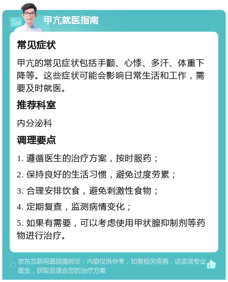 甲亢就医指南 常见症状 甲亢的常见症状包括手颤、心悸、多汗、体重下降等。这些症状可能会影响日常生活和工作，需要及时就医。 推荐科室 内分泌科 调理要点 1. 遵循医生的治疗方案，按时服药； 2. 保持良好的生活习惯，避免过度劳累； 3. 合理安排饮食，避免刺激性食物； 4. 定期复查，监测病情变化； 5. 如果有需要，可以考虑使用甲状腺抑制剂等药物进行治疗。