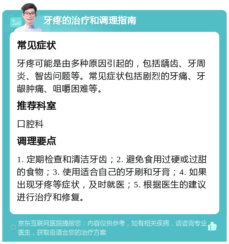 牙疼的治疗和调理指南 常见症状 牙疼可能是由多种原因引起的，包括龋齿、牙周炎、智齿问题等。常见症状包括剧烈的牙痛、牙龈肿痛、咀嚼困难等。 推荐科室 口腔科 调理要点 1. 定期检查和清洁牙齿；2. 避免食用过硬或过甜的食物；3. 使用适合自己的牙刷和牙膏；4. 如果出现牙疼等症状，及时就医；5. 根据医生的建议进行治疗和修复。