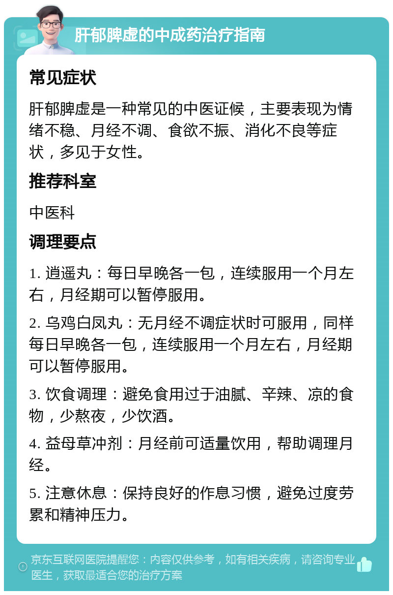 肝郁脾虚的中成药治疗指南 常见症状 肝郁脾虚是一种常见的中医证候，主要表现为情绪不稳、月经不调、食欲不振、消化不良等症状，多见于女性。 推荐科室 中医科 调理要点 1. 逍遥丸：每日早晚各一包，连续服用一个月左右，月经期可以暂停服用。 2. 乌鸡白凤丸：无月经不调症状时可服用，同样每日早晚各一包，连续服用一个月左右，月经期可以暂停服用。 3. 饮食调理：避免食用过于油腻、辛辣、凉的食物，少熬夜，少饮酒。 4. 益母草冲剂：月经前可适量饮用，帮助调理月经。 5. 注意休息：保持良好的作息习惯，避免过度劳累和精神压力。