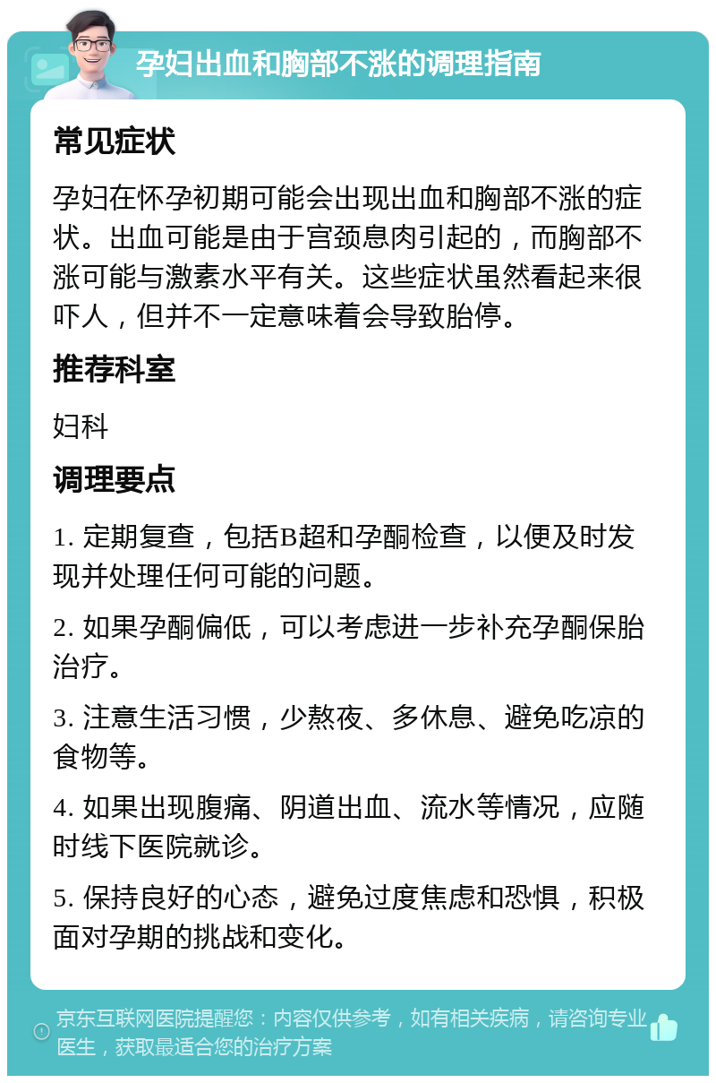 孕妇出血和胸部不涨的调理指南 常见症状 孕妇在怀孕初期可能会出现出血和胸部不涨的症状。出血可能是由于宫颈息肉引起的，而胸部不涨可能与激素水平有关。这些症状虽然看起来很吓人，但并不一定意味着会导致胎停。 推荐科室 妇科 调理要点 1. 定期复查，包括B超和孕酮检查，以便及时发现并处理任何可能的问题。 2. 如果孕酮偏低，可以考虑进一步补充孕酮保胎治疗。 3. 注意生活习惯，少熬夜、多休息、避免吃凉的食物等。 4. 如果出现腹痛、阴道出血、流水等情况，应随时线下医院就诊。 5. 保持良好的心态，避免过度焦虑和恐惧，积极面对孕期的挑战和变化。