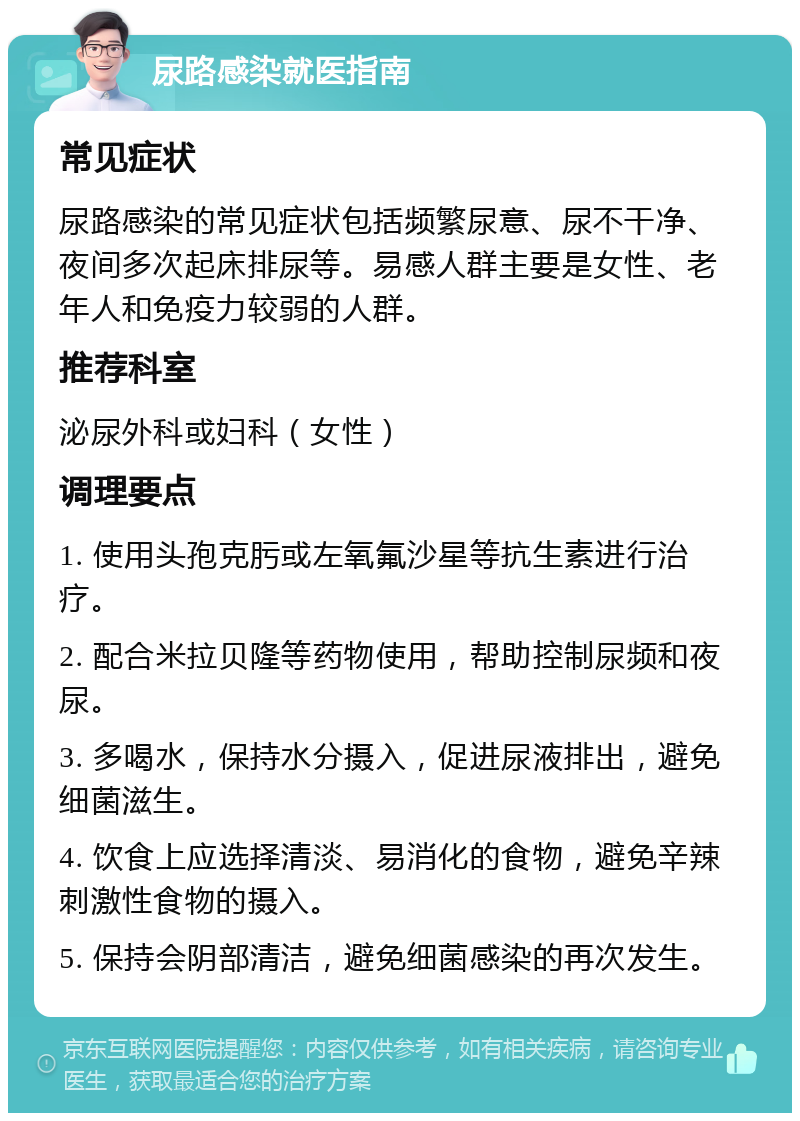 尿路感染就医指南 常见症状 尿路感染的常见症状包括频繁尿意、尿不干净、夜间多次起床排尿等。易感人群主要是女性、老年人和免疫力较弱的人群。 推荐科室 泌尿外科或妇科（女性） 调理要点 1. 使用头孢克肟或左氧氟沙星等抗生素进行治疗。 2. 配合米拉贝隆等药物使用，帮助控制尿频和夜尿。 3. 多喝水，保持水分摄入，促进尿液排出，避免细菌滋生。 4. 饮食上应选择清淡、易消化的食物，避免辛辣刺激性食物的摄入。 5. 保持会阴部清洁，避免细菌感染的再次发生。