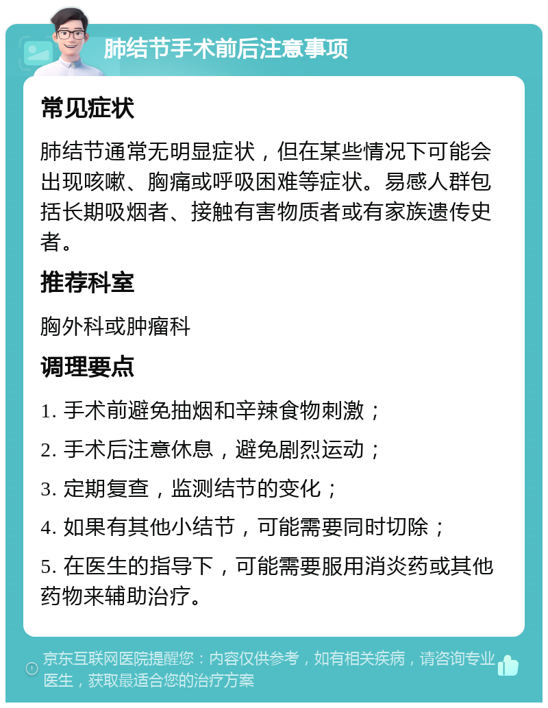 肺结节手术前后注意事项 常见症状 肺结节通常无明显症状，但在某些情况下可能会出现咳嗽、胸痛或呼吸困难等症状。易感人群包括长期吸烟者、接触有害物质者或有家族遗传史者。 推荐科室 胸外科或肿瘤科 调理要点 1. 手术前避免抽烟和辛辣食物刺激； 2. 手术后注意休息，避免剧烈运动； 3. 定期复查，监测结节的变化； 4. 如果有其他小结节，可能需要同时切除； 5. 在医生的指导下，可能需要服用消炎药或其他药物来辅助治疗。