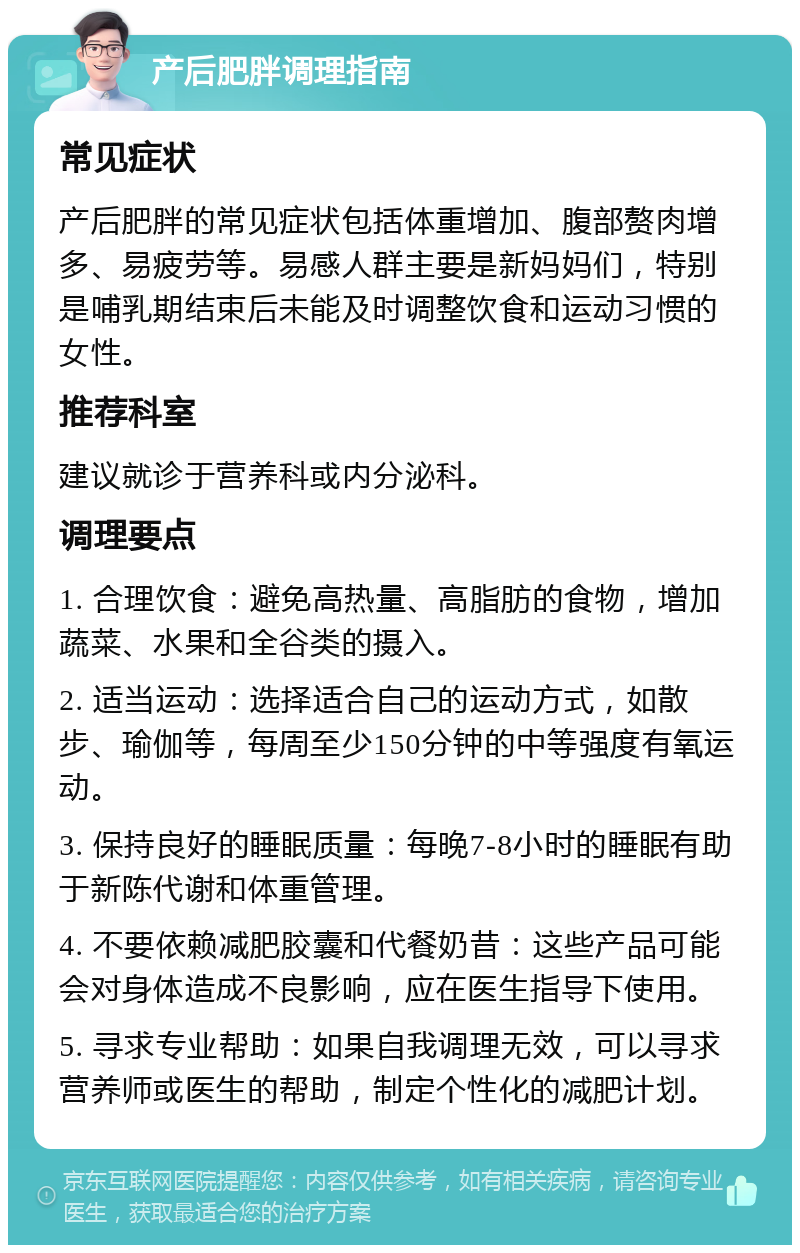 产后肥胖调理指南 常见症状 产后肥胖的常见症状包括体重增加、腹部赘肉增多、易疲劳等。易感人群主要是新妈妈们，特别是哺乳期结束后未能及时调整饮食和运动习惯的女性。 推荐科室 建议就诊于营养科或内分泌科。 调理要点 1. 合理饮食：避免高热量、高脂肪的食物，增加蔬菜、水果和全谷类的摄入。 2. 适当运动：选择适合自己的运动方式，如散步、瑜伽等，每周至少150分钟的中等强度有氧运动。 3. 保持良好的睡眠质量：每晚7-8小时的睡眠有助于新陈代谢和体重管理。 4. 不要依赖减肥胶囊和代餐奶昔：这些产品可能会对身体造成不良影响，应在医生指导下使用。 5. 寻求专业帮助：如果自我调理无效，可以寻求营养师或医生的帮助，制定个性化的减肥计划。