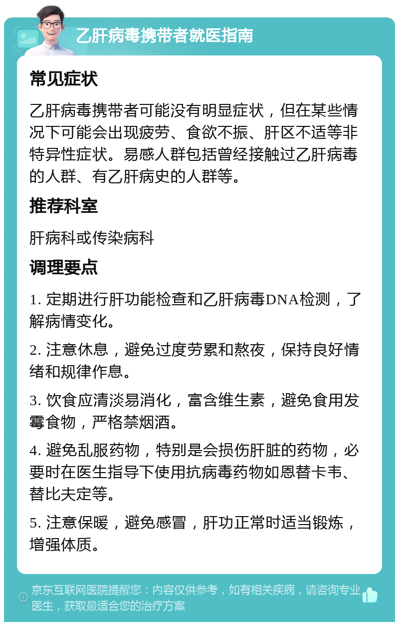 乙肝病毒携带者就医指南 常见症状 乙肝病毒携带者可能没有明显症状，但在某些情况下可能会出现疲劳、食欲不振、肝区不适等非特异性症状。易感人群包括曾经接触过乙肝病毒的人群、有乙肝病史的人群等。 推荐科室 肝病科或传染病科 调理要点 1. 定期进行肝功能检查和乙肝病毒DNA检测，了解病情变化。 2. 注意休息，避免过度劳累和熬夜，保持良好情绪和规律作息。 3. 饮食应清淡易消化，富含维生素，避免食用发霉食物，严格禁烟酒。 4. 避免乱服药物，特别是会损伤肝脏的药物，必要时在医生指导下使用抗病毒药物如恩替卡韦、替比夫定等。 5. 注意保暖，避免感冒，肝功正常时适当锻炼，增强体质。